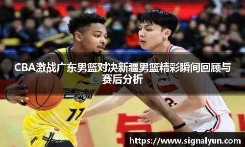 CBA激战广东男篮对决新疆男篮精彩瞬间回顾与赛后分析